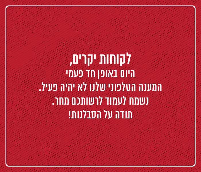 לקוחות יקרים - היום באופן חד פעמי המענה הטלפוני שלנו לא יהיה פעיל. נשמח לעמוד לרשותכם ביום ראשון! תודה על הסבלנות :)